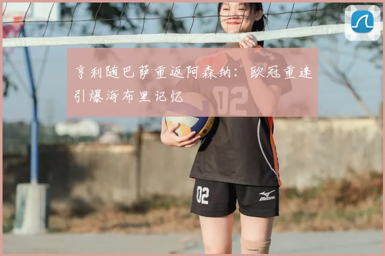 亨利随巴萨重返阿森纳：欧冠重逢引爆海布里记忆