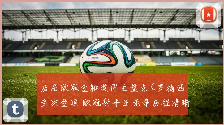历届欧冠金靴奖得主盘点 C罗梅西多次登顶 欧冠射手王竞争历程清晰呈现