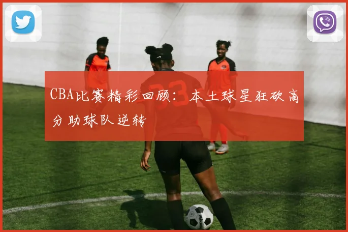 CBA比赛精彩回顾：本土球星狂砍高分助球队逆转