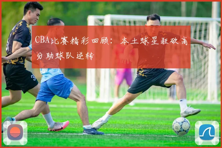 CBA比赛精彩回顾：本土球星狂砍高分助球队逆转