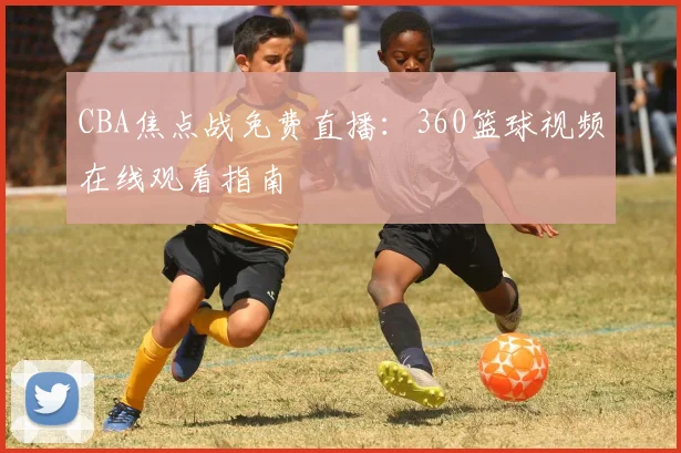 CBA焦点战免费直播：360篮球视频在线观看指南