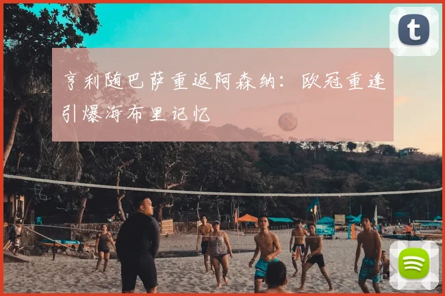 亨利随巴萨重返阿森纳：欧冠重逢引爆海布里记忆