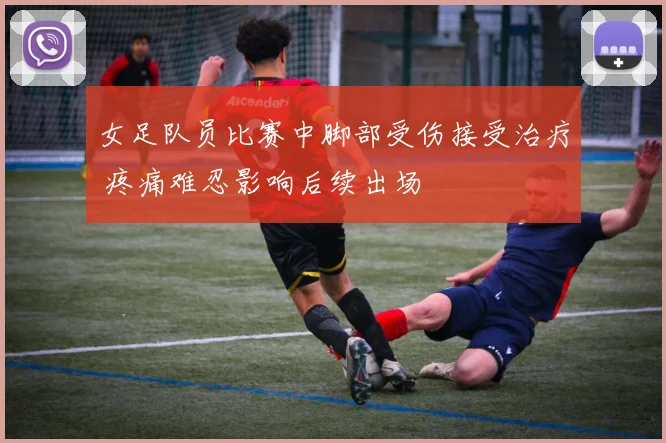 女足队员比赛中脚部受伤接受治疗 疼痛难忍影响后续出场