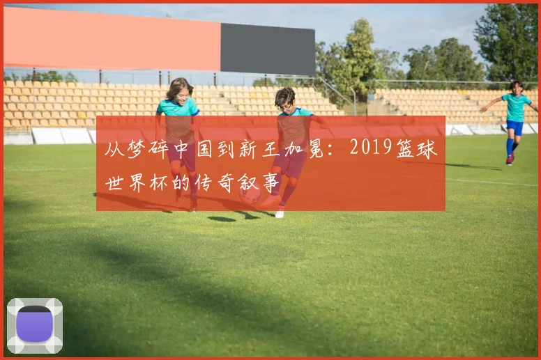 从梦碎中国到新王加冕：2019篮球世界杯的传奇叙事