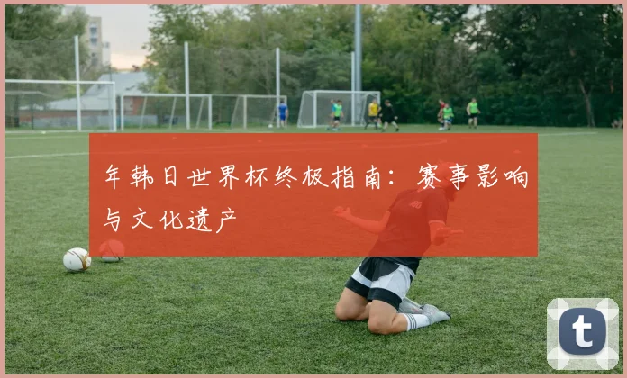年韩日世界杯终极指南:赛事影响与文化遗产