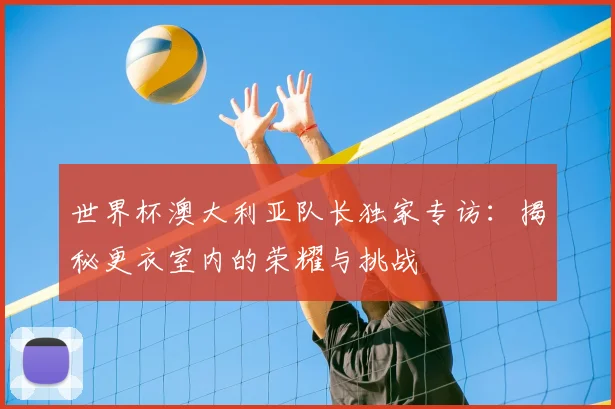 世界杯澳大利亚队长独家专访：揭秘更衣室内的荣耀与挑战