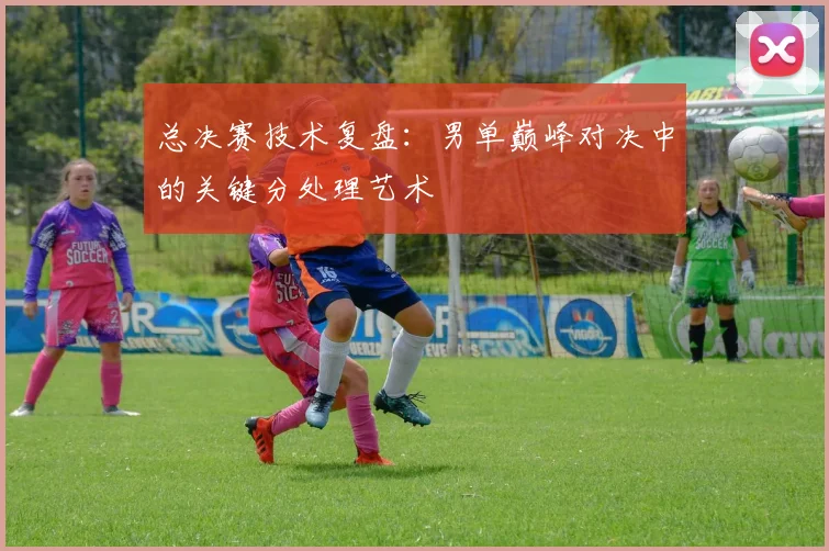 总决赛技术复盘：男单巅峰对决中的关键分处理艺术