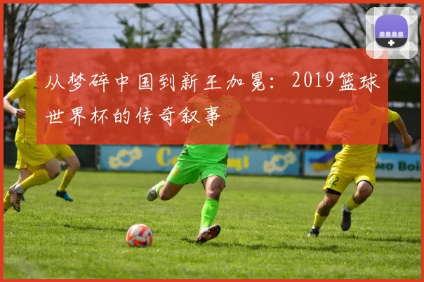 从梦碎中国到新王加冕：2019篮球世界杯的传奇叙事