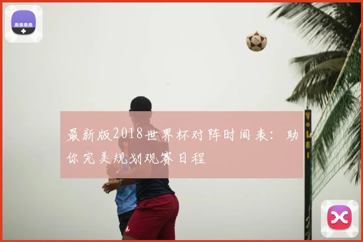 最新版2018世界杯对阵时间表：助你完美规划观赛日程