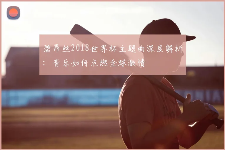碧昂丝2018世界杯主题曲深度解析：音乐如何点燃全球激情