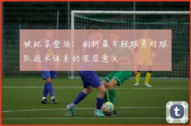 破纪录登场：剖析最年轻球员对球队战术体系的深层意义
