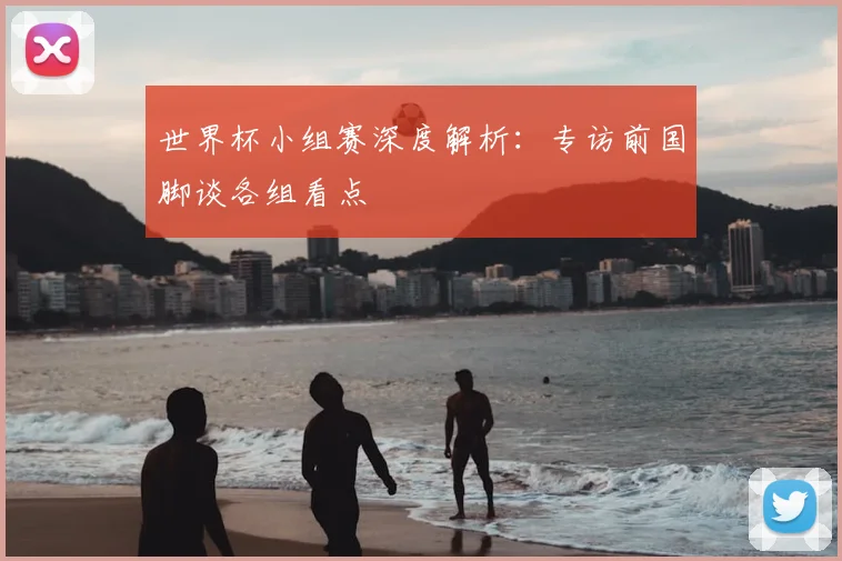 世界杯小组赛深度解析:专访前国脚谈各组看点