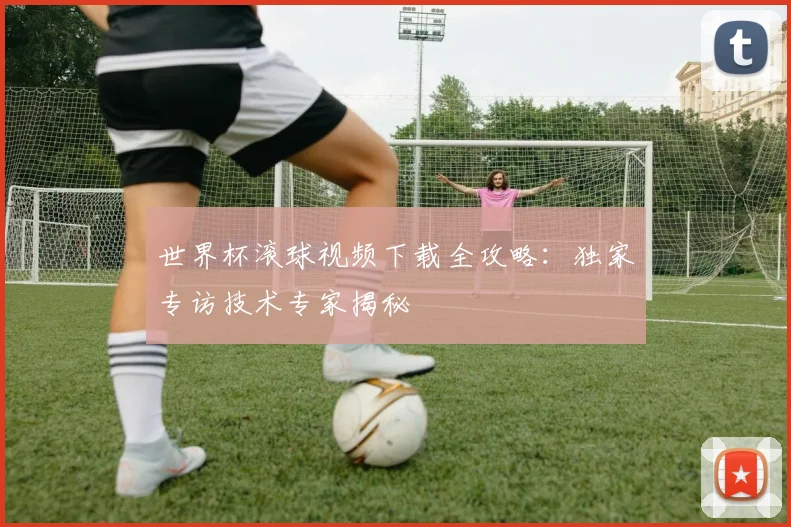 世界杯滚球视频下载全攻略：独家专访技术专家揭秘