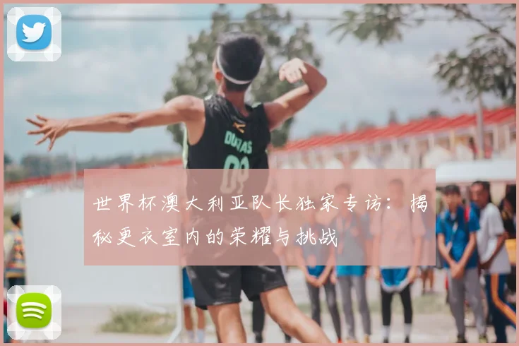 世界杯澳大利亚队长独家专访：揭秘更衣室内的荣耀与挑战