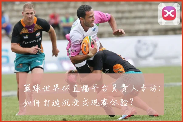 篮球世界杯直播平台负责人专访：如何打造沉浸式观赛体验？