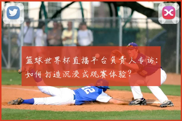 篮球世界杯直播平台负责人专访:如何打造沉浸式观赛体验?