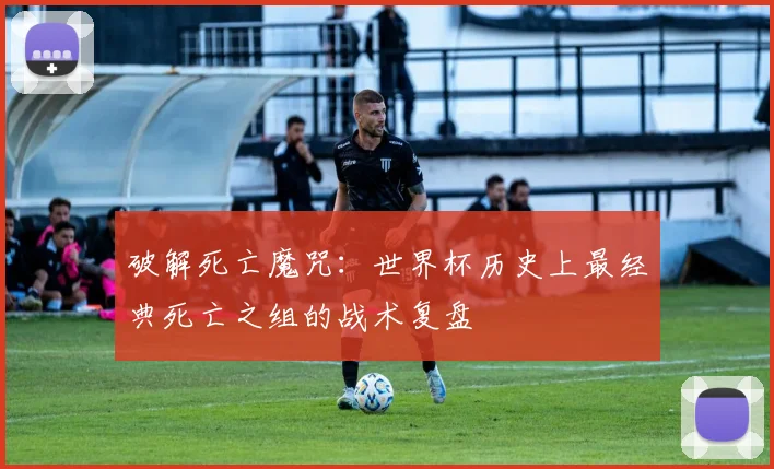 破解死亡魔咒：世界杯历史上最经典死亡之组的战术复盘