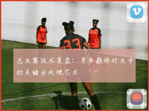 总决赛技术复盘：男单巅峰对决中的关键分处理艺术