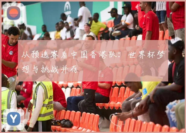 从预选赛看中国香港队：世界杯梦想与挑战并存
