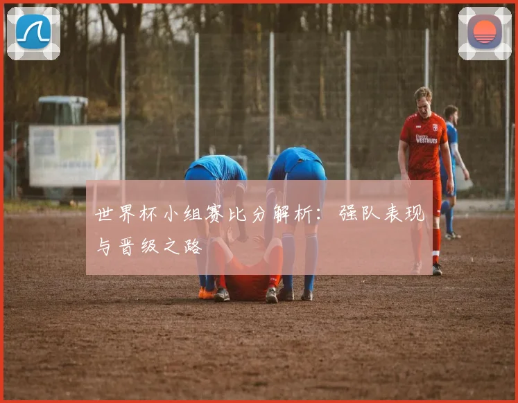 世界杯小组赛比分解析：强队表现与晋级之路